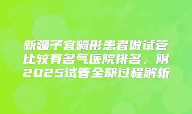 新疆子宫畸形患者做试管比较有名气医院排名，附2025试管全部过程解析