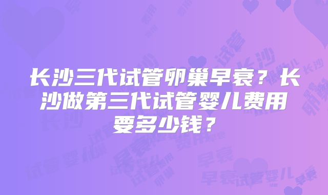 长沙三代试管卵巢早衰？长沙做第三代试管婴儿费用要多少钱？