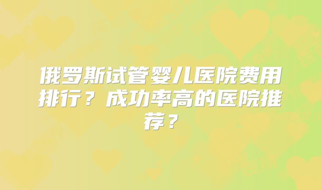 俄罗斯试管婴儿医院费用排行？成功率高的医院推荐？