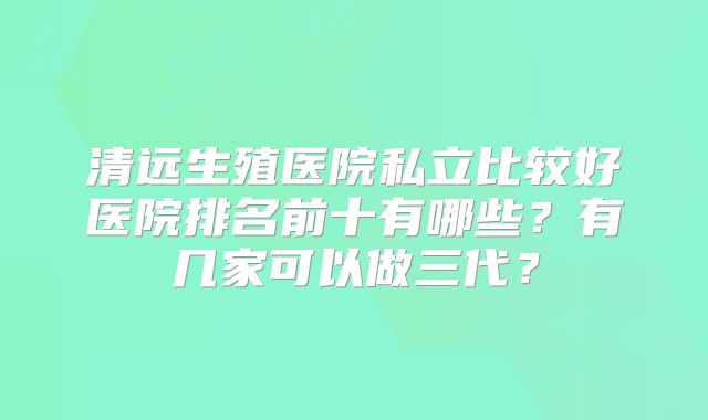 清远生殖医院私立比较好医院排名前十有哪些?有几家可以做三代?