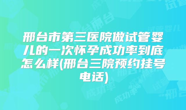 邢台市第三医院做试管婴儿的一次怀孕成功率到底怎么样(邢台三院预约挂号电话)