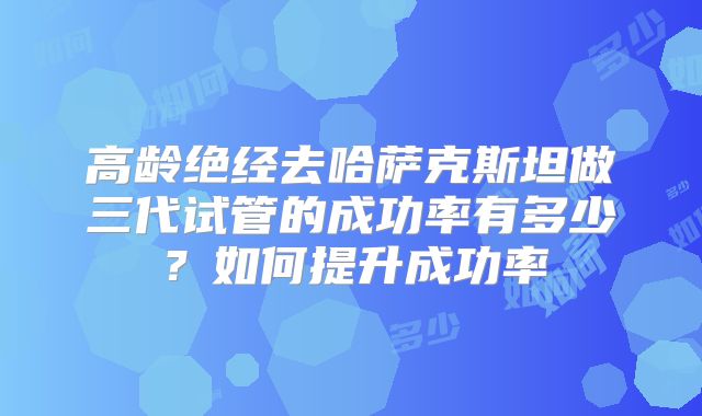 高龄绝经去哈萨克斯坦做三代试管的成功率有多少？如何提升成功率