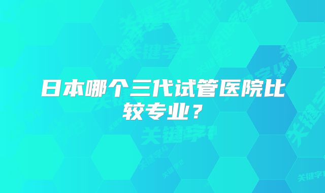 日本哪个三代试管医院比较专业？