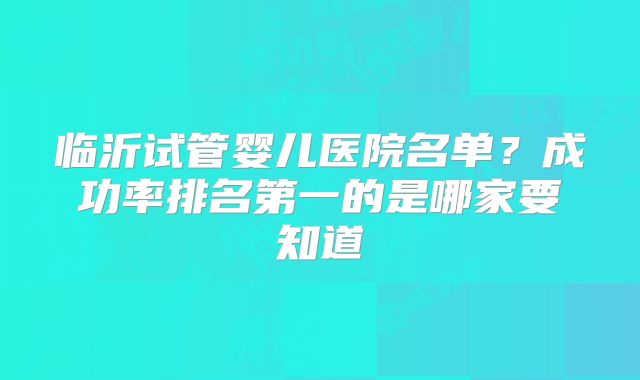 临沂试管婴儿医院名单？成功率排名第一的是哪家要知道