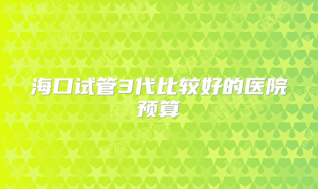海口试管3代比较好的医院预算
