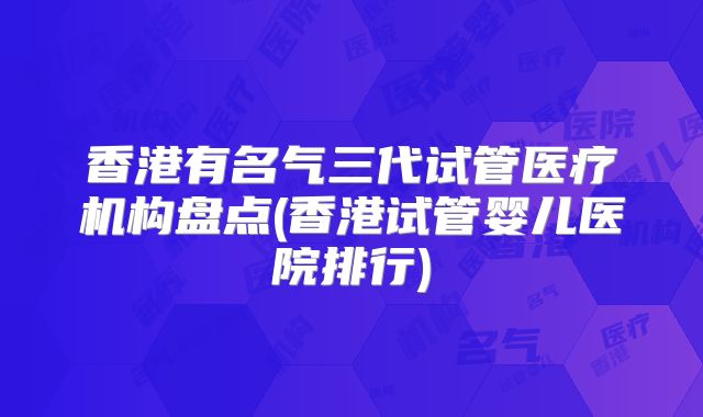 香港有名气三代试管医疗机构盘点(香港试管婴儿医院排行)