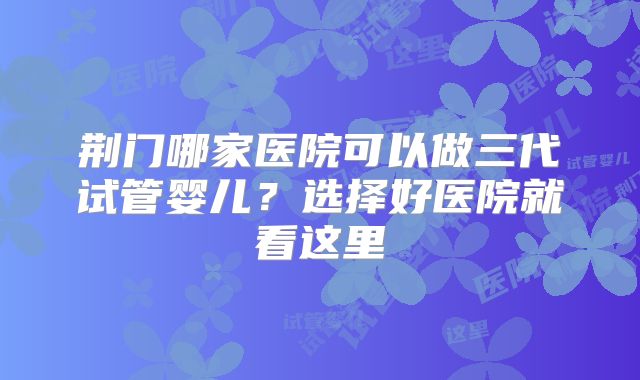 荆门哪家医院可以做三代试管婴儿?选择好医院就看这里