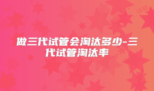 做三代试管会淘汰多少-三代试管淘汰率
