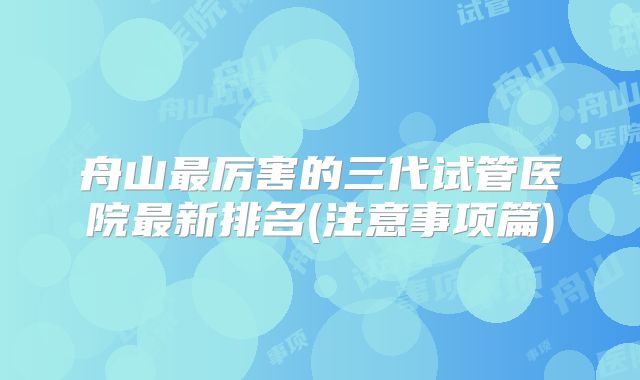 舟山最厉害的三代试管医院最新排名(注意事项篇)
