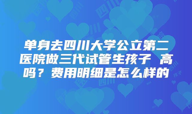 单身去四川大学公立第二医院做三代试管生孩子 高吗？费用明细是怎么样的