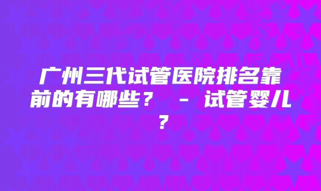 广州三代试管医院排名靠前的有哪些？ - 试管婴儿？