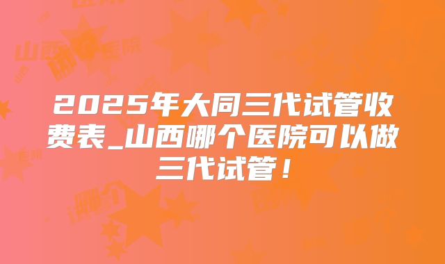 2025年大同三代试管收费表_山西哪个医院可以做三代试管！