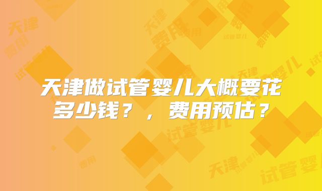 天津做试管婴儿大概要花多少钱?,费用预估?