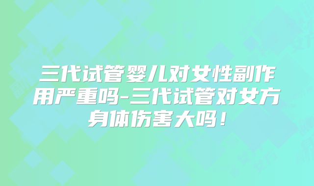三代试管婴儿对女性副作用严重吗-三代试管对女方身体伤害大吗!