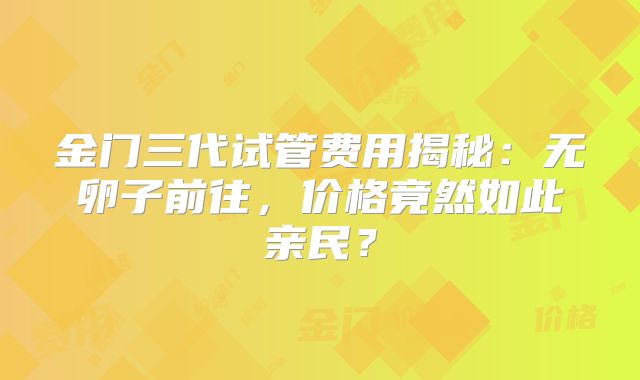 金门三代试管费用揭秘:无卵子前往,价格竟然如此亲民?