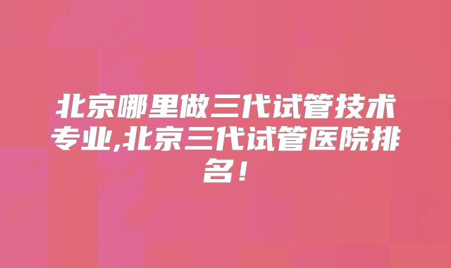 北京哪里做三代试管技术专业,北京三代试管医院排名！
