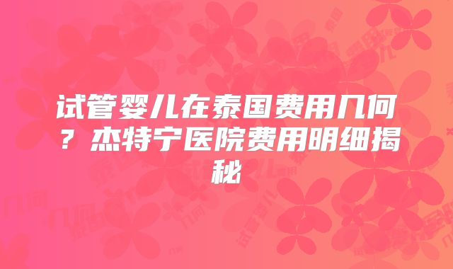 试管婴儿在泰国费用几何？杰特宁医院费用明细揭秘