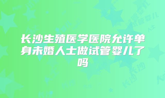 长沙生殖医学医院允许单身未婚人士做试管婴儿了吗