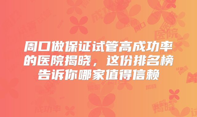 周口做保证试管高成功率的医院揭晓，这份排名榜告诉你哪家值得信赖