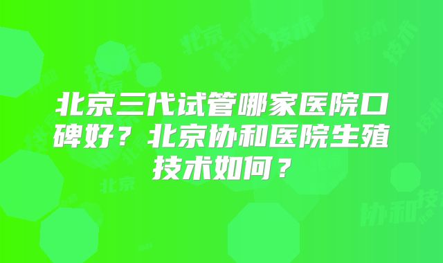 北京三代试管哪家医院口碑好？北京协和医院生殖技术如何？