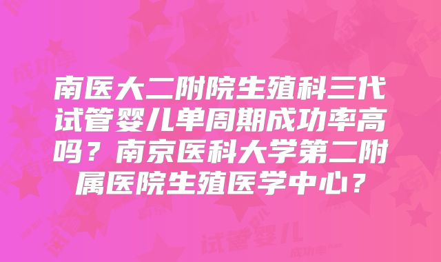 南医大二附院生殖科三代试管婴儿单周期成功率高吗？南京医科大学第二附属医院生殖医学中心？