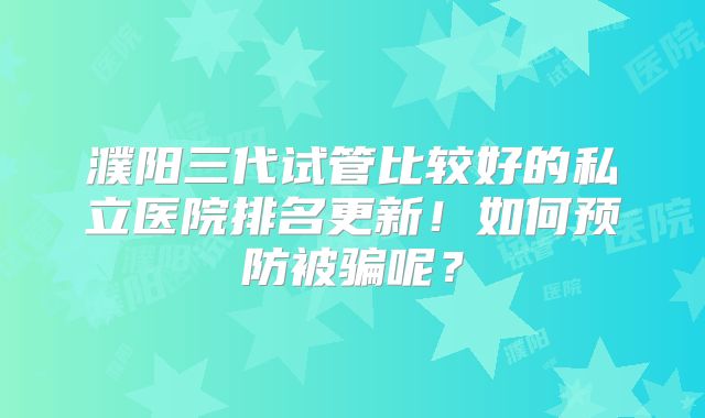 濮阳三代试管比较好的私立医院排名更新!如何预防被骗呢?
