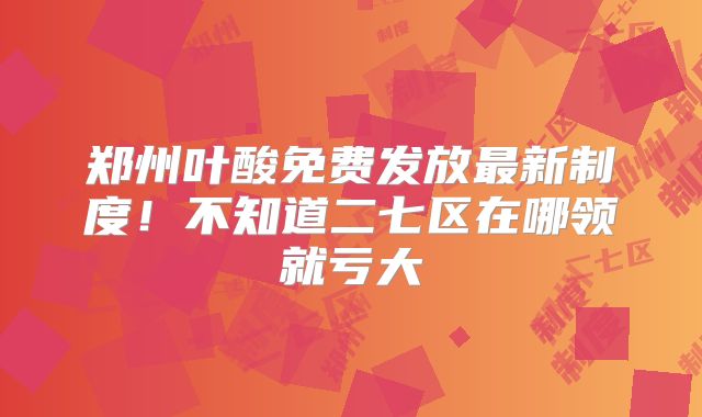 郑州叶酸免费发放最新制度！不知道二七区在哪领就亏大
