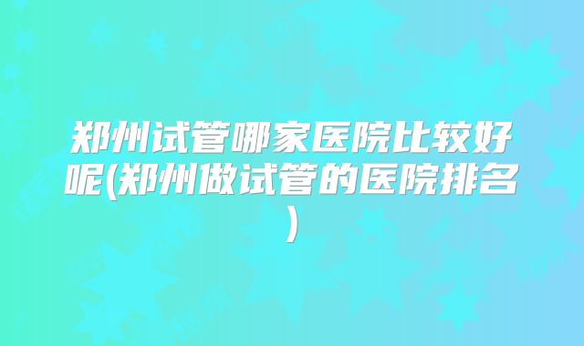 郑州试管哪家医院比较好呢(郑州做试管的医院排名)