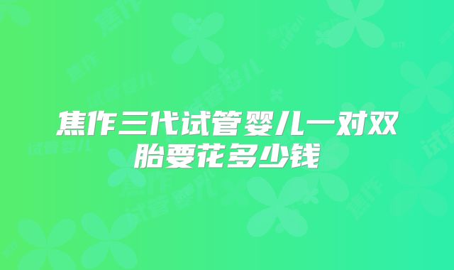 焦作三代试管婴儿一对双胎要花多少钱