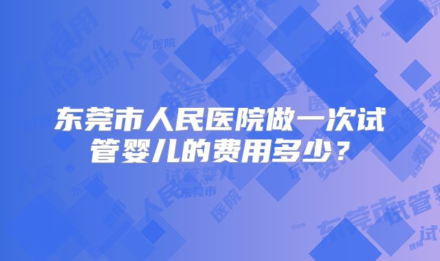 东莞市人民医院做一次试管婴儿的费用多少？