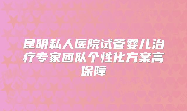 昆明私人医院试管婴儿治疗专家团队个性化方案高保障