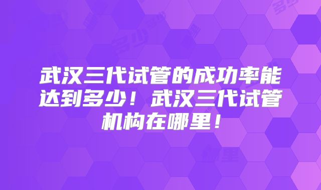 武汉三代试管的成功率能达到多少！武汉三代试管机构在哪里！
