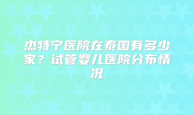 杰特宁医院在泰国有多少家？试管婴儿医院分布情况