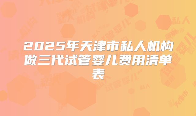 2025年天津市私人机构做三代试管婴儿费用清单表