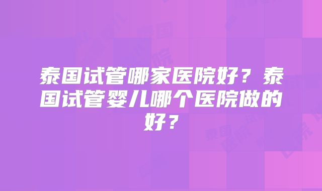 泰国试管哪家医院好？泰国试管婴儿哪个医院做的好？