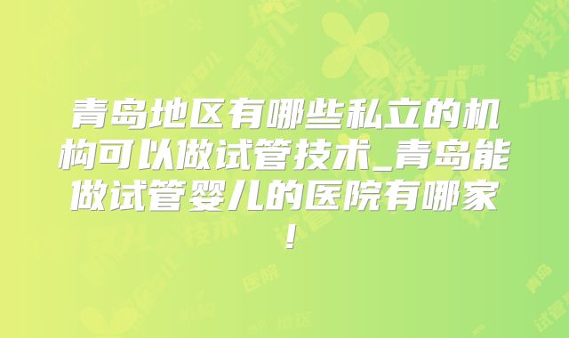 青岛地区有哪些私立的机构可以做试管技术_青岛能做试管婴儿的医院有哪家！