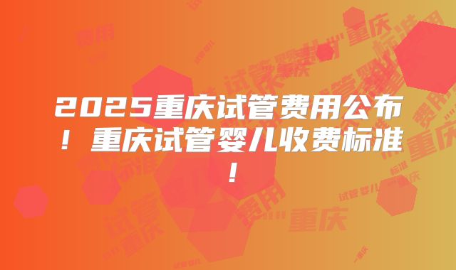 2025重庆试管费用公布！重庆试管婴儿收费标准！