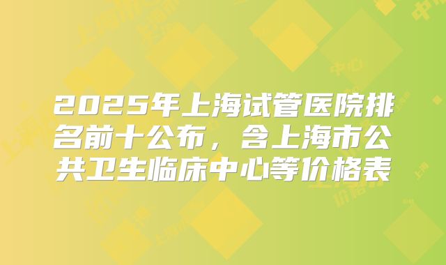 2025年上海试管医院排名前十公布，含上海市公共卫生临床中心等价格表