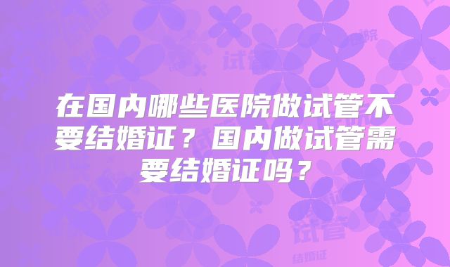 在国内哪些医院做试管不要结婚证？国内做试管需要结婚证吗？