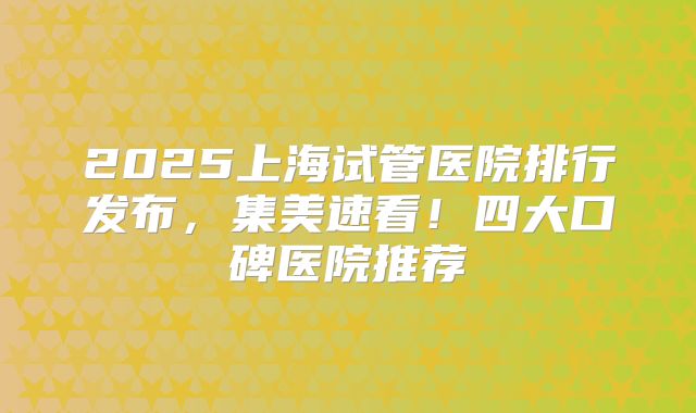2025上海试管医院排行发布，集美速看！四大口碑医院推荐