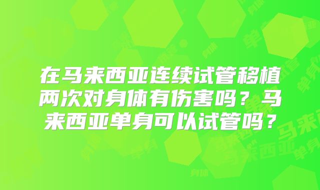 在马来西亚连续试管移植两次对身体有伤害吗？马来西亚单身可以试管吗？