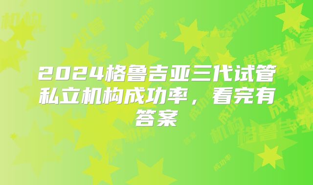 2024格鲁吉亚三代试管私立机构成功率，看完有答案