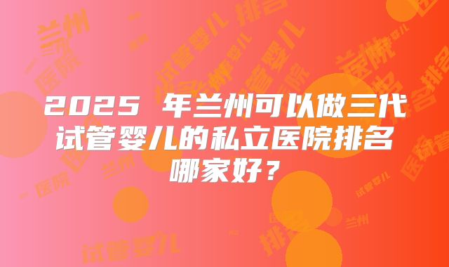 2025 年兰州可以做三代试管婴儿的私立医院排名哪家好?