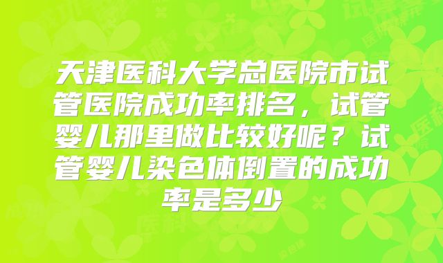 天津医科大学总医院市试管医院成功率排名,试管婴儿那里做比较好呢?试管婴儿染色体倒置的成功率是多少