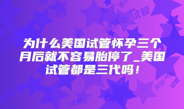 为什么美国试管怀孕三个月后就不容易胎停了_美国试管都是三代吗！