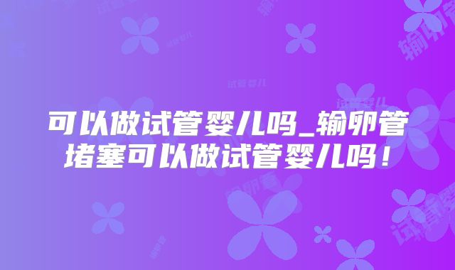 可以做试管婴儿吗_输卵管堵塞可以做试管婴儿吗！