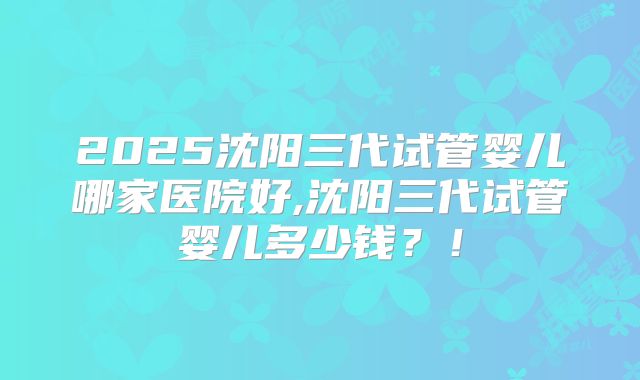 2025沈阳三代试管婴儿哪家医院好,沈阳三代试管婴儿多少钱？！