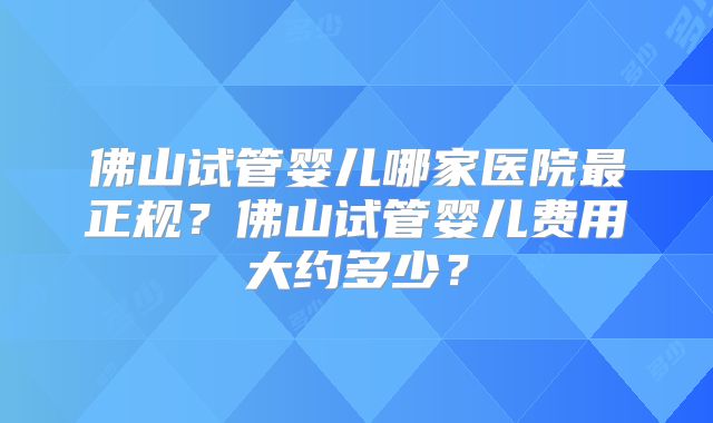 佛山试管婴儿哪家医院最正规?佛山试管婴儿费用大约多少?