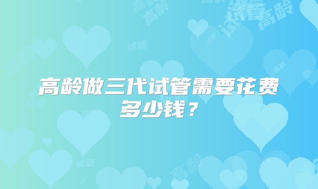 高龄做三代试管需要花费多少钱?