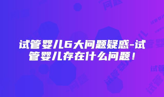 试管婴儿6大问题疑惑-试管婴儿存在什么问题!